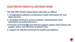 ELECTRONIC MEDICAL RECORDS (EMR)
The IOM 2003 Patient Safety Report describes an EMR as
1. A longitudinal collection of electronic health information for and
about persons,
2. Immediate electronic access to person- and population-level
information by authorized users,
3 Provision of knowledge and decision-support systems that enhance the
quality, safety, and efficiency of patient care,
4. Support for efficient processes for health care delivery.
 