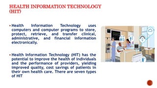 HEALTH INFORMATION TECHNOLOGY
(HIT)
 Health Information Technology uses
computers and computer programs to store,
protect, retrieve, and transfer clinical,
administrative, and financial information
electronically.
 Health Information Technology (HIT) has the
potential to improve the health of individuals
and the performance of providers, yielding
improved quality, cost savings of patients in
their own health care. There are seven types
of HIT
 