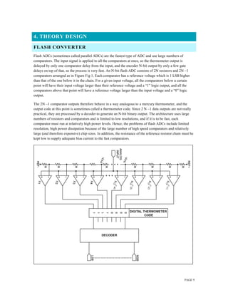 PAGE 9
4. THEORY DESIGN
FLASH CONVERTER
Flash ADCs (sometimes called parallel ADCs) are the fastest type of ADC and use large numbers of
comparators. The input signal is applied to all the comparators at once, so the thermometer output is
delayed by only one comparator delay from the input, and the encoder N-bit output by only a few gate
delays on top of that, so the process is very fast. An N-bit flash ADC consists of 2N resistors and 2N –1
comparators arranged as in Figure Fig 1. Each comparator has a reference voltage which is 1 LSB higher
than that of the one below it in the chain. For a given input voltage, all the comparators below a certain
point will have their input voltage larger than their reference voltage and a “1” logic output, and all the
comparators above that point will have a reference voltage larger than the input voltage and a “0” logic
output.
The 2N –1 comparator outputs therefore behave in a way analogous to a mercury thermometer, and the
output code at this point is sometimes called a thermometer code. Since 2 N –1 data outputs are not really
practical, they are processed by a decoder to generate an N-bit binary output. The architecture uses large
numbers of resistors and comparators and is limited to low resolutions, and if it is to be fast, each
comparator must run at relatively high power levels. Hence, the problems of flash ADCs include limited
resolution, high power dissipation because of the large number of high speed comparators and relatively
large (and therefore expensive) chip sizes. In addition, the resistance of the reference resistor chain must be
kept low to supply adequate bias current to the fast comparators.
 