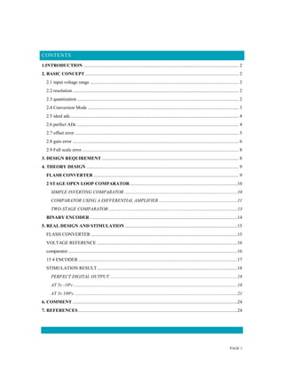 PAGE 1
CONTENTS
1.INTRODUCTION ..................................................................................................................................... 2
2. BASIC CONCEPT ................................................................................................................................... 2
2.1 input voltage range ............................................................................................................................... 2
2.2 resolution.............................................................................................................................................. 2
2.3 quantization .......................................................................................................................................... 2
2.4 Conversion Mode ................................................................................................................................. 3
2.5 ideal adc................................................................................................................................................ 4
2.6 perfect ADc .......................................................................................................................................... 4
2.7 offset error ............................................................................................................................................ 5
2.8 gain error .............................................................................................................................................. 6
2.9 Full scale error...................................................................................................................................... 8
3. DESIGN REQUIREMENT ..................................................................................................................... 8
4. THEORY DESIGN .................................................................................................................................. 9
FLASH CONVERTER ............................................................................................................................ 9
2 STAGE OPEN LOOP COMPARATOR............................................................................................10
SIMPLE INVERTING COMPARATOR.................................................................................................10
COMPARATOR USING A DIFFERENTIAL AMPLIFIER ...................................................................11
TWO-STAGE COMPARATOR ..............................................................................................................13
BINARY ENCODER ..............................................................................................................................14
5. REAL DESIGN AND STIMULATION ................................................................................................15
FLASH CONVERTER .............................................................................................................................15
VOLTAGE REFERENCE ........................................................................................................................16
comparator.................................................................................................................................................16
15 4 ENCODER ........................................................................................................................................17
STIMULATION RESULT........................................................................................................................18
PERFECT DIGITAL OUTPUT .............................................................................................................18
AT 5v -10o
c............................................................................................................................................18
AT 3v 100o
c ...........................................................................................................................................21
6. COMMENT .............................................................................................................................................24
7. REFERENCES ........................................................................................................................................24
 