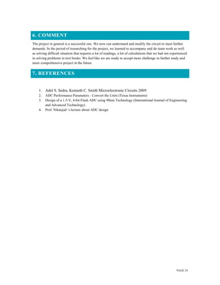 PAGE 24
6. COMMENT
The project in general is a successful one. We now can understand and modify the circuit to meet further
demands. In the period of researching for the project, we learned to accompany and do team work as well
as solving difficult situation that requires a lot of readings, a lot of calculations that we had not experienced
in solving problems in text books. We feel like we are ready to accept more challenge in further study and
more comprehensive project in the future
7. REFERENCES
1. Adel S. Sedra, Kenneth C. Smith Microelectronic Circuits 2009
2. ADC Performance Parameters - Convert the Units (Texas Instruments)
3. Design of a 1.5-V, 4-bit Flash ADC using 90nm Technology (International Journal of Engineering
and Advanced Technology)
4. Prof. Niknejad ‘s lecture about ADC design
 