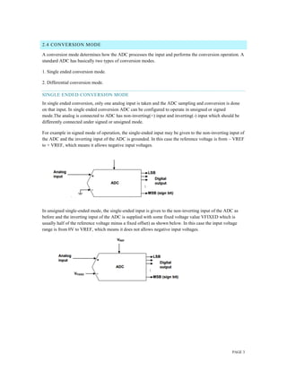 PAGE 3
2.4 CONVERSION MODE
A conversion mode determines how the ADC processes the input and performs the conversion operation. A
standard ADC has basically two types of conversion modes.
1. Single ended conversion mode.
2. Differential conversion mode.
SINGLE ENDED CONVERSION MODE
In single ended conversion, only one analog input is taken and the ADC sampling and conversion is done
on that input. In single ended conversion ADC can be configured to operate in unsigned or signed
mode.The analog is connected to ADC has non-inverting(+) input and inverting(-) input which should be
differently connected under signed or unsigned mode.
For example in signed mode of operation, the single-ended input may be given to the non-inverting input of
the ADC and the inverting input of the ADC is grounded. In this case the reference voltage is from – VREF
to + VREF, which means it allows negative input voltages.
In unsigned single-ended mode, the single-ended input is given to the non-inverting input of the ADC as
before and the inverting input of the ADC is supplied with some fixed voltage value VFIXED which is
usually half of the reference voltage minus a fixed offset) as shown below. In this case the input voltage
range is from 0V to VREF, which means it does not allows negative input voltages.
 