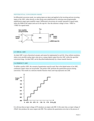 PAGE 4
DIFFERENTIAL CONVERSION MODE
In differential conversion mode, two analog inputs are taken and applied to the inverting and non-inverting
inputs of the ADC, either directly or after doing some amplification by selecting some programmable
amplification stages (gain amplifier stage). Differential conversions are usually operated in signed mode,
where the MSB of the output code acts as the sign bit. Also the reference voltage is from - VREF to
+VREF for signed mode.
2.5 IDEAL ADC
An ideal ADC is just a theoretical concept, and cannot be implemented in real life. It has infinite resolution,
where every possible analog input value gives a unique digital output from the ADC within the specified
conversion range. An ideal ADC can be described mathematically by a linear transfer function
2.6 PERFECT ADC
To define a perfect ADC, the concept of quantization must be used. Due to the digital nature of an ADC,
continuous output values are not possible. The perfect ADC performs the quantization process during
conversion. This results in a staircase transfer function where each step represents one LSB.
It is obvious that an input voltage of 0V produces an output code 000. At the same time, an input voltage of
250mV also produces the same output code 000. This explains the quantization error due to the process of
 