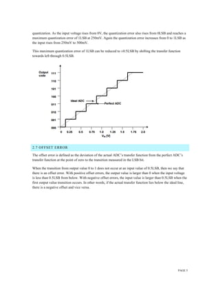 PAGE 5
quantization. As the input voltage rises from 0V, the quantization error also rises from 0LSB and reaches a
maximum quantization error of 1LSB at 250mV. Again the quantization error increases from 0 to 1LSB as
the input rises from 250mV to 500mV.
This maximum quantization error of 1LSB can be reduced to ±0.5LSB by shifting the transfer function
towards left through 0.5LSB.
2.7 OFFSET ERROR
The offset error is defined as the deviation of the actual ADC’s transfer function from the perfect ADC’s
transfer function at the point of zero to the transition measured in the LSB bit.
When the transition from output value 0 to 1 does not occur at an input value of 0.5LSB, then we say that
there is an offset error. With positive offset errors, the output value is larger than 0 when the input voltage
is less than 0.5LSB from below. With negative offset errors, the input value is larger than 0.5LSB when the
first output value transition occurs. In other words, if the actual transfer function lies below the ideal line,
there is a negative offset and vice versa.
 