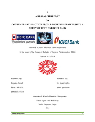 E-BANKING SERVICES 1
A
A RESEARCH REPORT
ON
CONSUMER SATISFACTION FROM E-BANKING SERVICES WITH A
STUDY OF HDFC AND ICICI BANK
Submitted in partial fulfillment of the requirements
for the award of the Degree of Bachelor of Business Administration (BBA)
Session 2013-2016
Submitted By: Submitted To:
Priyanka Sarraf Dr. Swati Mishra
BBA – VI SEM. (Asst. professor)
BM30101307586
International School of Business Management
Suresh Gyan Vihar University
Mahal, Jagatpura, Jaipur
2015
 