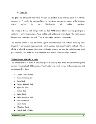 E-BANKING SERVICES 10
 Phase III
This phase has introduced many more products and facilities in the banking sector in its reforms
measure. In 1991, under the chairmanship of M Narasimha, a committee was set up by his name,
which worked for the liberalization of banking practices.
The country is flooded with foreign banks and their ATM stations. Efforts are being put to give a
satisfactory service to customers. Phone banking and net banking is introduced. The entire system
became more convenient and swift. Time is given more importance than money.
The financial system of India has shown a great deal of resilience. It is sheltered from any crisis
triggered by any external macroeconomics shock as other East Asian Countries suffered. This is
all due to a flexible exchange rate regime, the foreign reserves are high, the capital account is not
yet convertible, and banks and their customers have limited foreign exchange exposure.
Nationalization of Banks in India
The nationalization of banks in India took place in 1969 by Mrs. Indira Gandhi the then prime
minister. It nationalized 14 banks then. These banks were mostly owned by businesspersons and
even managed by them.
 Central Bank of India
 Bank of Maharashtra
 Dena Bank
 Punjab National Bank
 Syndicate Bank
 Canara Bank
 Indian Bank
 Indian Overseas Bank
 Bank of Baroda
 Union Bank
 Allahabad Bank
 United Bank of India
 