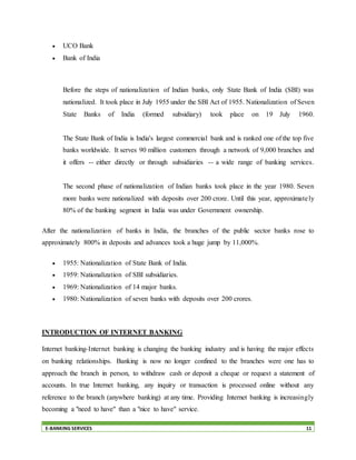 E-BANKING SERVICES 11
 UCO Bank
 Bank of India
Before the steps of nationalization of Indian banks, only State Bank of India (SBI) was
nationalized. It took place in July 1955 under the SBI Act of 1955. Nationalization of Seven
State Banks of India (formed subsidiary) took place on 19 July 1960.
The State Bank of India is India's largest commercial bank and is ranked one of the top five
banks worldwide. It serves 90 million customers through a network of 9,000 branches and
it offers -- either directly or through subsidiaries -- a wide range of banking services.
The second phase of nationalization of Indian banks took place in the year 1980. Seven
more banks were nationalized with deposits over 200 crore. Until this year, approximately
80% of the banking segment in India was under Government ownership.
After the nationalization of banks in India, the branches of the public sector banks rose to
approximately 800% in deposits and advances took a huge jump by 11,000%.
 1955: Nationalization of State Bank of India.
 1959: Nationalization of SBI subsidiaries.
 1969: Nationalization of 14 major banks.
 1980: Nationalization of seven banks with deposits over 200 crores.
INTRODUCTION OF INTERNET BANKING
Internet banking-Internet banking is changing the banking industry and is having the major effects
on banking relationships. Banking is now no longer confined to the branches were one has to
approach the branch in person, to withdraw cash or deposit a cheque or request a statement of
accounts. In true Internet banking, any inquiry or transaction is processed online without any
reference to the branch (anywhere banking) at any time. Providing Internet banking is increasingly
becoming a "need to have" than a "nice to have" service.
 