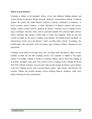 E-BANKING SERVICES 12
WHAT IS E-BANKING?
E-banking is defined as the automated delivery of new and traditional banking products and
services directly to customers through electronic, interactive communication channels. E-banking
includes the systems that enable financial institution customers, individuals or businesses, to
access accounts, transact business, or obtain information on financial products and services
through a public or private network, including the Internet. Customers access e-banking services
using an intelligent electronic device, such as a personal computer (PC), personal digital assistant
(PDA), automated teller machine (ATM), kiosk, or Touch Tone telephone. While the risks and
controls are similar for the various e-banking access channels, this booklet focuses specifically on
Internet-based services due to the Internet’s widely accessible public network. Accordingly, this
booklet begins with a discussion of the two primary types of Internet websites: informational and
transactional
E-banking can be offered in two main ways. First, an existing bank with physical offices can also
establish an online site and offer e-banking services to its customers in addition to the regular
channel. For example, Citibank is a leader in e-banking, offering walk-in, face-to-face banking at
its branches throughout many parts of the world as well as e-banking services through the World
Wide Web. Citibank customers can access their bank accounts through the Internet, and in addition
to the core e-banking services such as account balance inquiry, funds transfer, and electronic bill
payment, Citibank also provides premium services including financial calculators, online stock
quotes, brokerage services, and insurance.
 