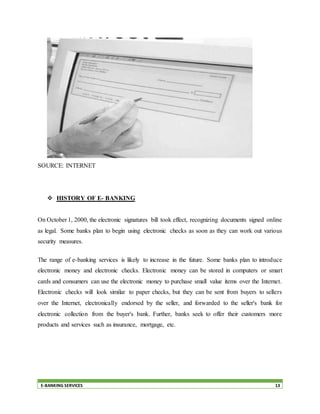 E-BANKING SERVICES 13
SOURCE: INTERNET
 HISTORY OF E- BANKING
On October 1, 2000, the electronic signatures bill took effect, recognizing documents signed online
as legal. Some banks plan to begin using electronic checks as soon as they can work out various
security measures.
The range of e-banking services is likely to increase in the future. Some banks plan to introduce
electronic money and electronic checks. Electronic money can be stored in computers or smart
cards and consumers can use the electronic money to purchase small value items over the Internet.
Electronic checks will look similar to paper checks, but they can be sent from buyers to sellers
over the Internet, electronically endorsed by the seller, and forwarded to the seller's bank for
electronic collection from the buyer's bank. Further, banks seek to offer their customers more
products and services such as insurance, mortgage, etc.
 