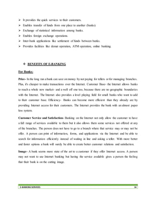 E-BANKING SERVICES 16
 It provides the quick services to their customers.
 Enables transfer of funds from one place to another (banks).
 Exchange of statistical information among banks.
 Enables foreign exchange operations.
 Inter-bank applications like settlement of funds between banks.
 Provides facilities like demat operation, ATM operation, online banking.
 BENEFITS OF E-BANKING
For Banks:
Price- In the long run a bank can save on money by not paying for tellers or for managing branches.
Plus, it's cheaper to make transactions over the Internet. Customer Base- the Internet allows banks
to reach a whole new market- and a well off one too, because there are no geographic boundaries
with the Internet. The Internet also provides a level playing field for small banks who want to add
to their customer base. Efficiency- Banks can become more efficient than they already are by
providing Internet access for their customers. The Internet provides the bank with an almost paper
less system.
Customer Service and Satisfaction- Banking on the Internet not only allow the customer to have
a full range of services available to them but it also allows them some services not offered at any
of the branches. The person does not have to go to a branch where that service may or may not be
offer. A person can print of information, forms, and applications via the Internet and be able to
search for information efficiently instead of waiting in line and asking a teller. With more better
and faster options a bank will surely be able to create better customer relations and satisfaction.
Image- A bank seems more state of the art to a customer if they offer Internet access. A person
may not want to use Internet banking but having the service available gives a person the feeling
that their bank is on the cutting image.
 