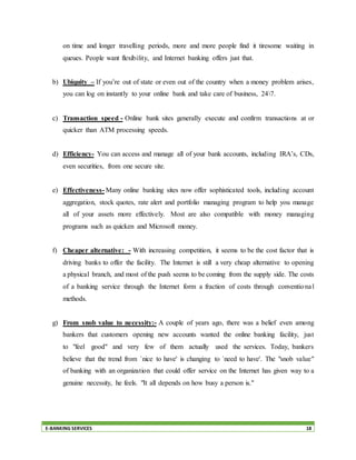 E-BANKING SERVICES 18
on time and longer travelling periods, more and more people find it tiresome waiting in
queues. People want flexibility, and Internet banking offers just that.
b) Ubiquity – If you’re out of state or even out of the country when a money problem arises,
you can log on instantly to your online bank and take care of business, 247.
c) Transaction speed - Online bank sites generally execute and confirm transactions at or
quicker than ATM processing speeds.
d) Efficiency- You can access and manage all of your bank accounts, including IRA’s, CDs,
even securities, from one secure site.
e) Effectiveness- Many online banking sites now offer sophisticated tools, including account
aggregation, stock quotes, rate alert and portfolio managing program to help you manage
all of your assets more effectively. Most are also compatible with money managing
programs such as quicken and Microsoft money.
f) Cheaper alternative: - With increasing competition, it seems to be the cost factor that is
driving banks to offer the facility. The Internet is still a very cheap alternative to opening
a physical branch, and most of the push seems to be coming from the supply side. The costs
of a banking service through the Internet form a fraction of costs through conventional
methods.
g) From snob value to necessity:- A couple of years ago, there was a belief even among
bankers that customers opening new accounts wanted the online banking facility, just
to "feel good" and very few of them actually used the services. Today, bankers
believe that the trend from `nice to have' is changing to `need to have'. The "snob value"
of banking with an organization that could offer service on the Internet has given way to a
genuine necessity, he feels. "It all depends on how busy a person is."
 