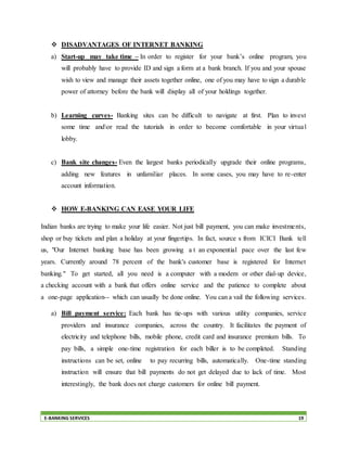 E-BANKING SERVICES 19
 DISADVANTAGES OF INTERNET BANKING
a) Start-up may take time – In order to register for your bank’s online program, you
will probably have to provide ID and sign a form at a bank branch. If you and your spouse
wish to view and manage their assets together online, one of you may have to sign a durable
power of attorney before the bank will display all of your holdings together.
b) Learning curves- Banking sites can be difficult to navigate at first. Plan to invest
some time andor read the tutorials in order to become comfortable in your virtual
lobby.
c) Bank site changes- Even the largest banks periodically upgrade their online programs,
adding new features in unfamiliar places. In some cases, you may have to re-enter
account information.
 HOW E-BANKING CAN EASE YOUR LIFE
Indian banks are trying to make your life easier. Not just bill payment, you can make investments,
shop or buy tickets and plan a holiday at your fingertips. In fact, source s from ICICI Bank tell
us, "Our Internet banking base has been growing a t an exponential pace over the last few
years. Currently around 78 percent of the bank's customer base is registered for Internet
banking." To get started, all you need is a computer with a modem or other dial-up device,
a checking account with a bank that offers online service and the patience to complete about
a one-page application-- which can usually be done online. You can a vail the following services.
a) Bill payment service: Each bank has tie-ups with various utility companies, service
providers and insurance companies, across the country. It facilitates the payment of
electricity and telephone bills, mobile phone, credit card and insurance premium bills. To
pay bills, a simple one-time registration for each biller is to be completed. Standing
instructions can be set, online to pay recurring bills, automatically. One-time standing
instruction will ensure that bill payments do not get delayed due to lack of time. Most
interestingly, the bank does not charge customers for online bill payment.
 