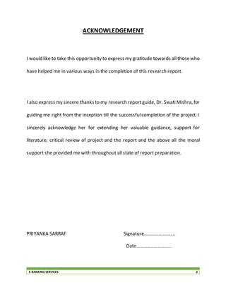 E-BANKING SERVICES 2
ACKNOWLEDGEMENT
I would like to take this opportunity to express my gratitude towards all thosewho
have helped me in various ways in the completion of this research report.
I also express my sincere thanks to my research reportguide, Dr. Swati Mishra, for
guiding me right from the inception till the successfulcompletion of the project. I
sincerely acknowledge her for extending her valuable guidance, support for
literature, critical review of project and the report and the above all the moral
support she provided me with throughout all state of report preparation.
PRIYANKA SARRAF Signature……………………..
Date………………………..
 