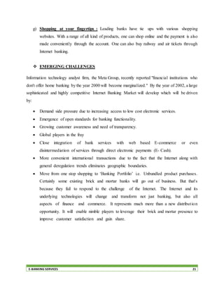 E-BANKING SERVICES 21
g) Shopping at your fingertips : Leading banks have tie ups with various shopping
websites. With a range of all kind of products, one can shop online and the payment is also
made conveniently through the account. One can also buy railway and air tickets through
Internet banking.
 EMERGING CHALLENGES
Information technology analyst firm, the Meta Group, recently reported "financial institutions who
don't offer home banking by the year 2000 will become marginalized." By the year of 2002, a large
sophisticated and highly competitive Internet Banking Market will develop which will be driven
by:
 Demand side pressure due to increasing access to low cost electronic services.
 Emergence of open standards for banking functionality.
 Growing customer awareness and need of transparency.
 Global players in the fray
 Close integration of bank services with web based E-commerce or even
disintermediation of services through direct electronic payments (E- Cash).
 More convenient international transactions due to the fact that the Internet along with
general deregulation trends eliminates geographic boundaries.
 Move from one stop shopping to ‘Banking Portfolio’ i.e. Unbundled product purchases.
Certainly some existing brick and mortar banks will go out of business. But that's
because they fail to respond to the challenge of the Internet. The Internet and its
underlying technologies will change and transform not just banking, but also all
aspects of finance and commerce. It represents much more than a new distribution
opportunity. It will enable nimble players to leverage their brick and mortar presence to
improve customer satisfaction and gain share.
 