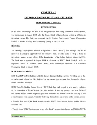 E-BANKING SERVICES 22
CHAPTER – 2
INTRODUCTION OF HDFC AND ICICI BANK
HDFC COMPANY PROFILE
INTRODUCTION
HDFC Bank, one amongst the firsts of the new generation, tech-savvy commercial banks of India,
was incorporated in August 1994, after the Reserve Bank of India allowed setting up of banks in
the private sector. The Bank was promoted by the Housing Development Finance Corporation
Limited, a premier housing finance company (set up in 1977) of India.
HISTORY
The Housing Development Finance Corporation Limited (HDFC) was amongst the first to
receive an 'in principle' approval from the Reserve Bank of India (RBI) to set up a bank in
the private sector, as part of the RBI's liberalization of the Indian Banking Industry in 1994.
The bank was incorporated in August 1994 in the name of 'HDFC Bank Limited', with its
registered office in Mumbai, India. HDFC Bank commenced operations as a Scheduled
Commercial Bank in January 1995.
HDFC BANK SERVICES
NET BANKING: Net Banking is HDFC Bank’s Internet Banking service. Providing up-to-the-
second account information, Net Banking lets you manage your account from the comfort of your
mouse - anytime, anywhere.
HDFC Bank Net Banking Secure Access. HDFC Bank has implemented a new security solution
for its customers - Secure Access .As your security is our top priority, we have initiated
the Secure Access solution to protect you from fraudsters and hackers - who are looking to find
a way to access your account. Currently following transactions are covered under Secure Access
• Transfer from one HDFC Bank account to other HDFC Bank account holders (under distinct
customer ID)
• Transfer from HDFC Bank account to any other Bank’s account (also known as RTGS & NEFT)
 