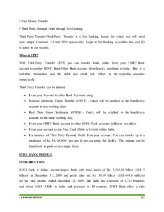 E-BANKING SERVICES 23
• Visa Money Transfer
• Third Party Demand Draft through Net Banking.
Third Party Transfer-Third-Party Transfer is a Net Banking feature for which you will need
your unique Customer ID and IPIN (password). Login to Net Banking to confirm that your ID
is active in our records.
What is TPT?
With Third-Party Transfer (TPT) you can transfer funds online from your HDFC Bank
account to another HDFC Bank/Other Bank account (beneficiary), anywhere in India. This is a
real-time transaction and the debit and credit will reflect in the respective accounts
immediately.
Third Party Transfer can be initiated:
 From your Account to other Bank Accounts using
 National electronic Funds Transfer (NEFT) - Funds will be credited to the beneficiary
account in two working days
 Real Time Gross Settlement (RTGS) - Funds will be credited to the beneficiary
account on the same working day.
 From your HDFC Bank account to other HDFC Bank accounts (different cut sides).
 From your account to any Visa Card (Debit or Credit) within India.
 For issuance of Third Party Demand Drafts from your account. You can transfer up to a
maximum of Rs. 10, 00,000/- per cuts id per day using this facility. This amount can be
transferred in parts or on a single basis.
ICICI BANK PROFILE
INTRODUCTION
ICICI Bank is India's second-largest bank with total assets of Rs. 3,562.28 billion (US$ 7
billion) at December 31, 2009 and profit after tax Rs. 30.19 billion (US$ 648.8 million)
for the nine months ended December 31, 2009. The Bank has a network of 1,723 branches
and about 4,883 ATMs in India and presence in 18 countries. ICICI Bank offers a wide
 
