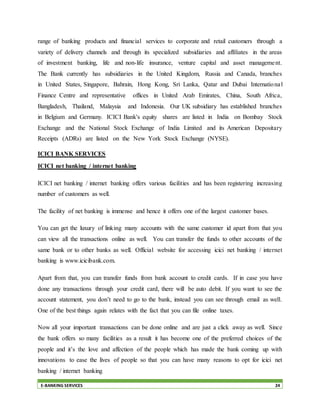 E-BANKING SERVICES 24
range of banking products and financial services to corporate and retail customers through a
variety of delivery channels and through its specialized subsidiaries and affiliates in the areas
of investment banking, life and non-life insurance, venture capital and asset management.
The Bank currently has subsidiaries in the United Kingdom, Russia and Canada, branches
in United States, Singapore, Bahrain, Hong Kong, Sri Lanka, Qatar and Dubai International
Finance Centre and representative offices in United Arab Emirates, China, South Africa,
Bangladesh, Thailand, Malaysia and Indonesia. Our UK subsidiary has established branches
in Belgium and Germany. ICICI Bank's equity shares are listed in India on Bombay Stock
Exchange and the National Stock Exchange of India Limited and its American Depositary
Receipts (ADRs) are listed on the New York Stock Exchange (NYSE).
ICICI BANK SERVICES
ICICI net banking / internet banking
ICICI net banking / internet banking offers various facilities and has been registering increasing
number of customers as well.
The facility of net banking is immense and hence it offers one of the largest customer bases.
You can get the luxury of linking many accounts with the same customer id apart from that you
can view all the transactions online as well. You can transfer the funds to other accounts of the
same bank or to other banks as well. Official website for accessing icici net banking / internet
banking is www.icicibank.com.
Apart from that, you can transfer funds from bank account to credit cards. If in case you have
done any transactions through your credit card, there will be auto debit. If you want to see the
account statement, you don’t need to go to the bank, instead you can see through email as well.
One of the best things again relates with the fact that you can file online taxes.
Now all your important transactions can be done online and are just a click away as well. Since
the bank offers so many facilities as a result it has become one of the preferred choices of the
people and it’s the love and affection of the people which has made the bank coming up with
innovations to ease the lives of people so that you can have many reasons to opt for icici net
banking / internet banking
 