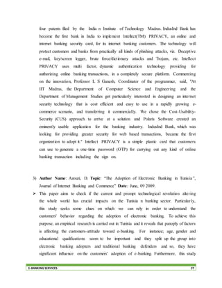 E-BANKING SERVICES 27
four patents filed by the India n Institute of Technology Madras. IndusInd Bank has
become the first bank in India to implement Intellect(TM) PRIVACY, an online and
internet banking security card, for its internet banking customers. The technology will
protect customers and banks from practically all kinds of phishing attacks, viz. Deceptive
e-mail, key/screen logger, brute force/dictionary attacks and Trojans, etc. Intellect
PRIVACY uses multi factor, dynamic authentication technology providing for
authorizing online banking transactions, in a completely secure platform. Commenting
on the innovation, Professor L S Ganesh, Coordinator of the programmer, said, "At
IIT Madras, the Department of Computer Science and Engineering and the
Department of Management Studies got particularly interested in designing an internet
security technology that is cost efficient and easy to use in a rapidly growing e-
commerce scenario, and transferring it commercially. We chose the Cost-Usability-
Security (CUS) approach to arrive at a solution and Polaris Software created an
eminently usable application for the banking industry. IndusInd Bank, which was
looking for providing greater security for web based transactions, became the first
organization to adopt it." Intellect PRIVACY is a simple plastic card that customers
can use to generate a one-time password (OTP) for carrying out any kind of online
banking transaction including the sign on.
3) Author Name: Azouzi, D. Topic: “The Adoption of Electronic Banking in Tunisia”,
Journal of Internet Banking and Commerce” Date: June, 09 2009.
 This paper aims to check if the current and prompt technological revolution altering
the whole world has crucial impacts on the Tunisia n banking sector. Particularly,
this study seeks some clues on which we can rely in order to understand the
customers' behavior regarding the adoption of electronic banking. To achieve this
purpose, an empirical research is carried out in Tunisia and it reveals that panoply of factors
is affecting the customers-attitude toward e-banking. For instance; age, gender and
educational qualifications seem to be important and they split up the group into
electronic banking adopters and traditional banking defenders and so, they have
significant influence on the customers' adoption of e-banking. Furthermore, this study
 
