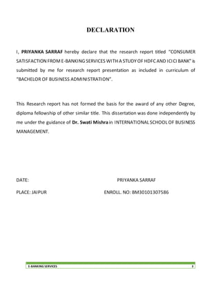 E-BANKING SERVICES 3
DECLARATION
I, PRIYANKA SARRAF hereby declare that the research report titled “CONSUMER
SATISFACTIONFROME-BANKING SERVICES WITH A STUDYOF HDFCAND ICICI BANK” is
submitted by me for research report presentation as included in curriculum of
“BACHELOR OF BUSINESS ADMINISTRATION”.
This Research report has not formed the basis for the award of any other Degree,
diploma fellowship of other similar title. This dissertation was done independently by
me under the guidance of Dr. Swati Mishrain INTERNATIONAL SCHOOL OF BUSINESS
MANAGEMENT.
DATE: PRIYANKA SARRAF
PLACE: JAIPUR ENROLL. NO: BM30101307586
 