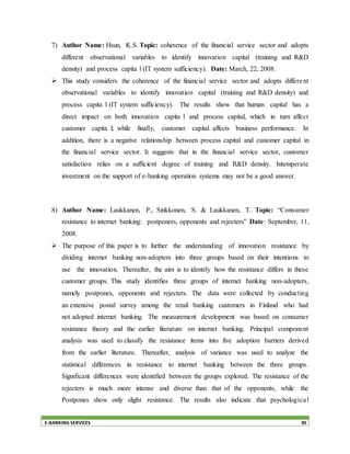 E-BANKING SERVICES 30
7) Author Name: Hsun, K.S. Topic: coherence of the financial service sector and adopts
different observational variables to identify innovation capital (training and R&D
density) and process capita l (IT system sufficiency). Date: March, 22, 2008.
 This study considers the coherence of the financial service sector and adopts different
observational variables to identify innovation capital (training and R&D density) and
process capita l (IT system sufficiency). The results show that human capital has a
direct impact on both innovation capita l and process capital, which in turn affect
customer capita l; while finally, customer capital affects business performance. In
addition, there is a negative relationship between process capital and customer capital in
the financial service sector. It suggests that in the financial service sector, customer
satisfaction relies on a sufficient degree of training and R&D density. Intemperate
investment on the support of e-banking operation systems may not be a good answer.
8) Author Name: Laukkanen, P., Sinkkonen, S. & Laukkanen, T. Topic: “Consumer
resistance to internet banking: postponers, opponents and rejecters” Date: September, 11,
2008.
 The purpose of this paper is to further the understanding of innovation resistance by
dividing internet banking non-adopters into three groups based on their intentions to
use the innovation. Thereafter, the aim is to identify how the resistance differs in these
customer groups. This study identifies three groups of internet banking non-adopters,
namely postpones, opponents and rejecters. The data were collected by conducting
an extensive postal survey among the retail banking customers in Finland who had
not adopted internet banking. The measurement development was based on consumer
resistance theory and the earlier literature on internet banking. Principal component
analysis was used to classify the resistance items into five adoption barriers derived
from the earlier literature. Thereafter, analysis of variance was used to analyze the
statistical differences in resistance to internet banking between the three groups.
Significant differences were identified between the groups explored. The resistance of the
rejecters is much more intense and diverse than that of the opponents, while the
Postpones show only slight resistance. The results also indicate that psychological
 