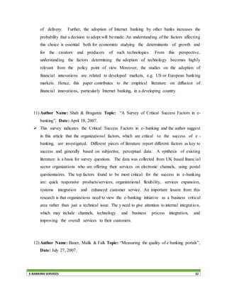E-BANKING SERVICES 32
of delivery. Further, the adoption of Internet banking by other banks increases the
probability that a decision to adopt will be made. An understanding of the factors affecting
this choice is essential both for economists studying the determinants of growth and
for the creators and producers of such technologies. From this perspective,
understanding the factors determining the adoption of technology becomes highly
relevant from the policy point of view. Moreover, the studies on the adoption of
financial innovations are related to developed markets, e.g. US or European banking
markets. Hence, this paper contributes to the empirical literature on diffusion of
financial innovations, particularly Internet banking, in a developing country.
11) Author Name: Shah & Braganza Topic: “A Survey of Critical Success Factors in e-
banking”, Date: April 18, 2007.
 This survey indicates the Critical Success Factors in e- banking and the author suggest
in this article that the organizational factors, which are critical to the success of e -
banking, are investigated. Different pieces of literature report different factors as key to
success and generally based on subjective, perceptual data. A synthesis of existing
literature is a basis for survey questions. The data was collected from UK based financial
sector organizations who are offering their services on electronic channels, using postal
questionnaires. The top factors found to be most critical for the success in e-banking
are: quick responsive products/services, organizational flexibility, services expansion,
systems integration and enhanced customer service. An important lesson from this
research is that organizations need to view the e-banking initiative as a business critical
area rather than just a technical issue. The y need to give attention to internal integration,
which may include channels, technology and business process integration, and
improving the overall services to their customers.
12) Author Name: Bauer, Malik & Falk Topic: “Measuring the quality of e banking portals”,
Date: July 27, 2007.
 