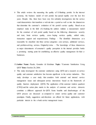 E-BANKING SERVICES 33
 This article reviews the measuring the quality of E-Banking portals. In the internet
economy, the business model of web portals has spread rapidly over the last few
years. Despite this, there have been very few scholarly investigations into the service
s and characteristics that transform a web site into a portal as well as into the dimensions
that determine the customer’s evaluation of the portal’s service quality. Based on an
empirical study in the field of e-banking the authors validate a measurement model
for the construct of web portal quality based on the following dimensions: security
and trust, basic services quality, cross- buying services quality, added value,
transaction support and responsiveness. Findings – The identified dimensions ca n
reasonably be classified into three service categories: core services, additional services,
and problem-solving services. Originality/value – The knowledge of these dimensions
as major determinants of consumer’s quality perception in the internet provides banks
a promising starting point for establishing an effective quality management for their e-
businesses.
13) Author Name: Picado, Gonzalez & Eckelman Topic: “Customer Satisfaction Using
QFD” Date: October 20, 2004.
 This study investigated the customer satisfaction using QFD and a research on service
quality and customer satisfaction has become significant in the service industries. This
study develops a case study that considers both external and internal service
management issues and subsequent service innovations based on the framework of
quality function deployment (QFD). The application of the customer window quadrant
(CWQ) and the action plan matrix in the analysis of customer and service elements
constitute a different approach for QFD. Some benefits and disadvantages of the
QFD process are discussed as compared to extant service quality and customer
paradigms. Finally, suggestions and directions are offered for future applications, with
particular interest in the e-bank service management issues.
 