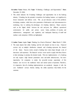 E-BANKING SERVICES 34
14) Author Name: Nitsure, R.R. Topic: “E-Banking: Challenges and Opportunities”. Date:
December 25, 2004.
 This article indicates the E-banking Challenges and opportunities lies in the banking
industry. E-banking has the potential to transform the banking business as it significantly
lowers transaction and delivery costs. This pa per discusses some of the problems
developing countries, which have a low penetration of information and telecommunication
technology, face in realizing the advantages of e- banking initiatives. Major concerns
such as the 'digital divide' between the rich and poor, the different operational
environments for public and private sector banks, problems of security and
authentication, management and regulation, and inadequate financing of small and
medium scale enterprises (SMEs) are highlighted.
15) Author Name: Asghar Topic: “Banking In a Cloud of Electrons”. Date: March 17, 2004.
 The study depicts that online banking and the web channel are here to stay. Financial
services rely on multiple distribution channels and e-banking represents the channel
of the future. Success stories around e-banking have taken shape through a mix of
innovation and experience. The financial services sector needs to apply both these factors
to their advantage to produce the desired results. Win-win implementation of e-banking
not only require s high Internet penetration rates and stable infrastructures, but more
importantly, for companies to realize the powerful revenue opportunity of this
business arm vis-à-vis the traditional brick and mortar system of operation. Therefore,
it is imperative that all e-banking implementations are seamlessly integrate d with the
core 'traditional' services thereby making the online experience truly holistic for the
customer.
 