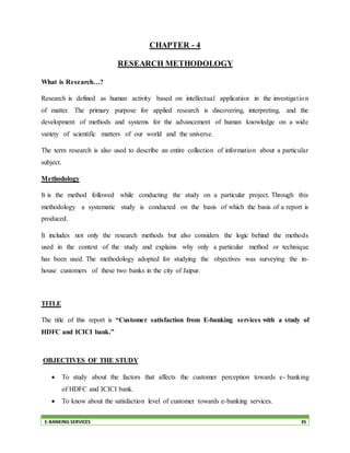 E-BANKING SERVICES 35
CHAPTER - 4
RESEARCH METHODOLOGY
What is Research…?
Research is defined as human activity based on intellectual application in the investigation
of matter. The primary purpose for applied research is discovering, interpreting, and the
development of methods and systems for the advancement of human knowledge on a wide
variety of scientific matters of our world and the universe.
The term research is also used to describe an entire collection of information about a particular
subject.
Methodology
It is the method followed while conducting the study on a particular project. Through this
methodology a systematic study is conducted on the basis of which the basis of a report is
produced.
It includes not only the research methods but also considers the logic behind the methods
used in the context of the study and explains why only a particular method or technique
has been used. The methodology adopted for studying the objectives was surveying the in-
house customers of these two banks in the city of Jaipur.
TITLE
The title of this report is “Customer satisfaction from E-banking services with a study of
HDFC and ICICI bank.”
OBJECTIVES OF THE STUDY
 To study about the factors that affects the customer perception towards e- banking
of HDFC and ICICI bank.
 To know about the satisfaction level of customer towards e-banking services.
 