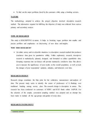 E-BANKING SERVICES 36
 To find out the major problems faced by the customers while using e-banking services.
NATURE
The methodology adopted to achieve the project objective involved descriptive research
method. The information required for fulfilling the objective of study was collected from various
primary and secondary sources.
TYPE OF RESEARCH
This study is DESCRIPTIVE in nature. It helps in breaking vague problem into smaller and
precise problem and emphasizes on discovering of new ideas and insights.
WHY THIS RESEARCH?
 An online survey and is to describe situations is a descriptive research method that produces
conclusive data given its quantitative ability. Unlike exploratory research, descriptive
research is methodically planned, designed, and formatted to collect quantifiable data.
Grouping responses into set choices will provide statistically conclusive data. This allows
you to measure the significance of your results on the overall population, as well as track
the changes of your respondents’ opinions, attitudes, and behaviors over time.
RESEARCH DESIGN
Research design constitutes the blue print for the collection, measurement and analysis of
data. The present study seeks to identify the extent of preferences of E- Banking over
traditional banking among service class. The research design is descriptive in nature. The
research has been conducted on customers of HDFC and ICICI Bank within JAIPUR. For
the selection of the sample, convenient sampling method was adopted and an attempt has
been made to include all the age groups and gender of every class.
RESEARCH INSTRUMENT
 