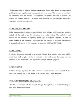 E-BANKING SERVICES 37
The instrument used for gathering data was questionnaire. To get further insight in to the research
problem, interview regarding their buying practices too was made. This was done to crosscheck
the authenticity of the data provided. To supplement the primary data and to facilitate the
process of drawing inference, secondary data was collected from published sources like
magazines, journals, newspapers etc.
SAMPLE DESIGN AND SIZE
In this research project Descriptive research design is used. Judgment and Convenience sampling
method will be used to get the information about online banking. This method is used
because we are interested in exploring gender, age, or occupation disparities in terms of
online banking in the population. For conducting this research, a structured questionnaire
is prepared and sample of 133 customers is taken from ICICI and HDFC bank.
SAMPLING SIZE
It indicates the numbers of people to be surveyed. Though large samples give more reliable
results than small samples but due to constraint of time and money, the sample size was
restricted to 133 respondents. The respondents belong to different age group.
SAMPLING UNIT
It defines the target population that will be sampled i.e. It answers who is to be surveyed. In this
study, the sampling unit is the people of ICICI and HDFC, Jaipur, Rajasthan.
TOOLS AND TECHNIQUES OF ANALYSIS:
The data so collected will be analyzed through the application of statistical techniques,
such as bar graphs and pie charts.
 