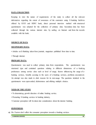 E-BANKING SERVICES 38
DATA COLLECTION
Keeping in view the nature of requirements of the study to collect all the relevant
information regarding the extent of awareness of the customers using E-banking facilities
offered by ICICI and HDFC bank, direct personal interview method with structured
questionnaire was adopted for the collection of primary data. Secondary data has been
collected through the various internet sites by surfing on Internet and from the records
available with the bank.
SOURCE OF DATA
SECONDARY DATA:
• Articles on E-Banking taken from journals, magazines published from time to time.
• Through internet.
PRIMARY DATA:
Questionnaire was used to collect primary data from respondents. The questionnaire was
structured type and contained questions relating to different dimensions of e- banking
preferences among service class such as level of usage, factors influencing the usage of e-
banking services, benefits accruing to the users of e-banking services, problems encountered.
An attempt was also made to elicit reasons for its non-usage. The questions included in the
questionnaire were open-ended, dichotomous and offering multiple choices.
NEED OF THE STUDY
• To determining growth direction of online banking service.
• Promoting E-banking services in banking industry.
• Customer perception will be taken into consideration about the internet banking.
HYPOTHESIS
a) Ho: Factors don’t affect the consumer perception towards e-banking services.
 