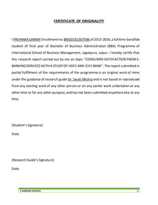 E-BANKING SERVICES 4
CERTIFICATE OF ORIGINALITY
I PRIYANKA SARRAF Enrollmentno: BM30101307586 of 2013-2016,a fulltime bonafide
student of final year of Bachelor of Business Administration (BBA) Programme of
International School of Business Management, Jagatpura, Jaipur. I hereby certify that
this research report carried out by me on topic “CONSUMER SATISFACTION FROM E-
BANKING SERVICES WITH A STUDYOF HDFCAND ICICI BANK”. The report submitted in
partial fulfillment of the requirements of the programme is an original work of mine
under the guidance of research guide Dr. Swati Mishra and is not based or reproduced
from any existing work of any other person or on any earlier work undertaken at any
other time or for any other purpose, and has not been submitted anywhereelse at any
time.
(Student’s Signature)
Date:
(Research Guide’s Signature)
Date:
 
