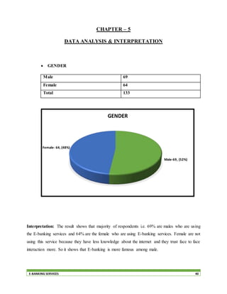 E-BANKING SERVICES 40
CHAPTER – 5
DATA ANALYSIS & INTERPRETATION
 GENDER
Male 69
Female 64
Total 133
Interpretation: The result shows that majority of respondents i.e. 69% are males who are using
the E-banking services and 64% are the female who are using E-banking services. Female are not
using this service because they have less knowledge about the internet and they trust face to face
interaction more. So it shows that E-banking is more famous among male.
Male-69, (52%)
Female- 64, (48%)
GENDER
 
