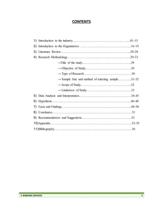 E-BANKING SERVICES 5
CONTENTS
1) Introduction to the industry……………………………………………....01-15
2) Introduction to the Organization ………………………………………...16-19
3) Literature Review………………………………………………………...20-28
4) Research Methodology…………………………………………………...29-33
→Title of the study……………………………………….29
→ Objective of Study…………………………………….30
→ Type of Research………………………………………30
→ Sample Size and method of selecting sample………....31-32
→ Scope of Study………………………………………...32
→ Limitation of Study……………………………………33
5) Data Analysis and Interpretation………………………………………….34-45
6) Hypothesis………………………………………………………………...46-48
7) Facts and Findings………………………………………………………...49-50
8) Conclusion…………………………………………………………………51
9) Recommendation and Suggestions………………………………………..52
10)Appendix…………………………………………………………………..53-55
11)Bibliography…………………………………………………………….…56
 