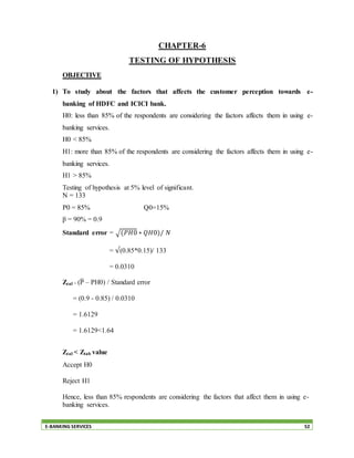 E-BANKING SERVICES 52
CHAPTER-6
TESTING OF HYPOTHESIS
OBJECTIVE
1) To study about the factors that affects the customer perception towards e-
banking of HDFC and ICICI bank.
H0: less than 85% of the respondents are considering the factors affects them in using e-
banking services.
H0 < 85%
H1: more than 85% of the respondents are considering the factors affects them in using e-
banking services.
H1 > 85%
Testing of hypothesis at 5% level of significant.
N = 133
P0 = 85% Q0=15%
p̅ = 90% = 0.9
Standard error = √(𝑃𝐻0 ∗ 𝑄𝐻0)/ 𝑁
= √(0.85*0.15)/ 133
= 0.0310
Zcal = (P̅ – PH0) / Standard error
= (0.9 - 0.85) / 0.0310
= 1.6129
= 1.6129<1.64
Zcal < Ztab value
Accept H0
Reject H1
Hence, less than 85% respondents are considering the factors that affect them in using e-
banking services.
 