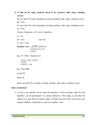 E-BANKING SERVICES 54
3) To find out the major problems faced by the customers while using e-banking
services.
H0: less than 85% of the respondents are facing problems while using e-banking services.
H0 < 85%
H1: more than 85% of the respondents are facing problems while using e-banking services.
H1 > 85%
Testing of hypothesis at 5% level of significant.
N = 133
P0 = 85% Q0=15%
p̅ = 86% = 0.86
Standard error = √(𝑃𝐻0 ∗ 𝑄𝐻0)/ 𝑁
= √(0.85*0.15)/ 133
= 0.0310
Zcal = (P̅ – PH0) / Standard error
= (0.86 - 0.85) / 0.0310
= 0.5679
= 0.5679 < 1.64
Zcal > Ztab value
Accept H0
Reject H1
Hence, less than 85% of people are facing problems while using e-banking services.
WHY Z-TESTING?
 A Z-test is any statistical test for which the distribution of the test statistic under the null
hypothesis can be approximated by a normal distribution. This testing is used when the
sample size is more than 30 or larger number of sample size and it shows the accuracy and
adequate reliability of data and it is used in convenience data.
 