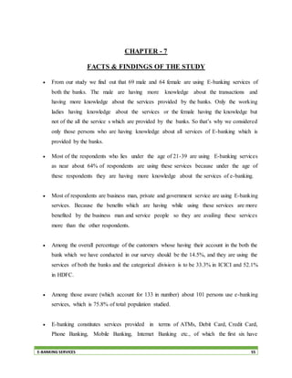 E-BANKING SERVICES 55
CHAPTER - 7
FACTS & FINDINGS OF THE STUDY
 From our study we find out that 69 male and 64 female are using E-banking services of
both the banks. The male are having more knowledge about the transactions and
having more knowledge about the services provided by the banks. Only the working
ladies having knowledge about the services or the female having the knowledge but
not of the all the service s which are provided by the banks. So that’s why we considered
only those persons who are having knowledge about all services of E-banking which is
provided by the banks.
 Most of the respondents who lies under the age of 21-39 are using E-banking services
as near about 64% of respondents are using these services because under the age of
these respondents they are having more knowledge about the services of e-banking.
 Most of respondents are business man, private and government service are using E-banking
services. Because the benefits which are having while using these services are more
benefited by the business man and service people so they are availing these services
more than the other respondents.
 Among the overall percentage of the customers whose having their account in the both the
bank which we have conducted in our survey should be the 14.5%, and they are using the
services of both the banks and the categorical division is to be 33.3% in ICICI and 52.1%
in HDFC.
 Among those aware (which account for 133 in number) about 101 persons use e-banking
services, which is 75.8% of total population studied.
 E-banking constitutes services provided in terms of ATMs, Debit Card, Credit Card,
Phone Banking, Mobile Banking, Internet Banking etc., of which the first six have
 