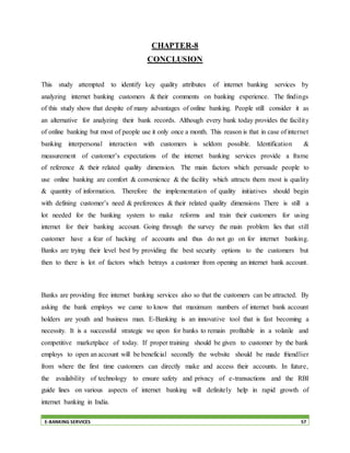 E-BANKING SERVICES 57
CHAPTER-8
CONCLUSION
This study attempted to identify key quality attributes of internet banking services by
analyzing internet banking customers & their comments on banking experience. The findings
of this study show that despite of many advantages of online banking. People still consider it as
an alternative for analyzing their bank records. Although every bank today provides the facility
of online banking but most of people use it only once a month. This reason is that in case of internet
banking interpersonal interaction with customers is seldom possible. Identification &
measurement of customer’s expectations of the internet banking services provide a frame
of reference & their related quality dimension. The main factors which persuade people to
use online banking are comfort & convenience & the facility which attracts them most is quality
& quantity of information. Therefore the implementation of quality initiatives should begin
with defining customer’s need & preferences & their related quality dimensions There is still a
lot needed for the banking system to make reforms and train their customers for using
internet for their banking account. Going through the survey the main problem lies that still
customer have a fear of hacking of accounts and thus do not go on for internet banking.
Banks are trying their level best by providing the best security options to the customers but
then to there is lot of factors which betrays a customer from opening an internet bank account.
Banks are providing free internet banking services also so that the customers can be attracted. By
asking the bank employs we came to know that maximum numbers of internet bank account
holders are youth and business man. E-Banking is an innovative tool that is fast becoming a
necessity. It is a successful strategic we upon for banks to remain profitable in a volatile and
competitive marketplace of today. If proper training should be given to customer by the bank
employs to open an account will be beneficial secondly the website should be made friendlier
from where the first time customers can directly make and access their accounts. In future,
the availability of technology to ensure safety and privacy of e-transactions and the RBI
guide lines on various aspects of internet banking will definitely help in rapid growth of
internet banking in India.
 
