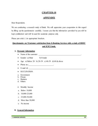 E-BANKING SERVICES 59
CHAPTER-10
APPENDIX
Dear Respondent,
We are conducting a research study of Bank. We will appreciate your cooperation in this regard
by filling up the questionnaire carefully. I assure you that the information provided by you will be
kept confidential and will be used for academic purpose only.
Please put a tick ( ) in appropriate brackets.
Questionnaire on “Customer satisfaction from E-Banking Services with a study of HDFC
and ICICI bank.
A. Personal Information
 Name of the customer: ____________________________________________.
 Gender: a) Male b) Female
 Age: a) Below 20 b) 20-39 c) 40-59 d) 60 & above
 Phone no.:__________________________.
 E-mail id: ___________________________________________________________.
 OCCUPATION
a. Government
b. Private
c. Business
d. Others
 Monthly Income
a. Below 10,000
b. 10,000-25,000
c. 25,000-50,000
d. More than 50,000
e. No income
B. General Information
 