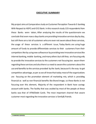 E-BANKING SERVICES 6
EXECUTIVE SUMMARY
My project aims at Comparative study on Customer Perception Towards E-banking
With Respect to HDFCand ICICI Bank. In this research study 133 respondents from
these Banks were taken, After analyzing the results of the questionnaire we
conclude that even now a days banks areproviding innovativeservices day by day,
but still there are a lot of customers who are even not awareabout these services,
the usage of these services is a different issue, Today Banks are using huge
amount of funds to provide differentiate services to their customers from their
competitors like by usingnew softwareor by providingnew innovativeserviceslike
internet banking, mobile banking, and many others but still they are focusing only
to provide the innovative services to the customers not focusing too aware them
regarding theseservices and also there is a need to awarethe customers aboutthe
useand benefits to the services provided by the bank, becauseit’s the way to get
competitive advantage, as per as we all know that today mostof the organizations
are focusing on the promotion element of marketing mix, which is providing
financial as well as non-financial benefits like Brand image, so these Banks is not
focusing over this element, Majority of the respondent in Bank have savings
account with banks. The facility that was availed by most of the people at these
banks was that of ATM/Debit Cards. The most important channel that aware
customer most regarding the innovative services is family& friends.
 