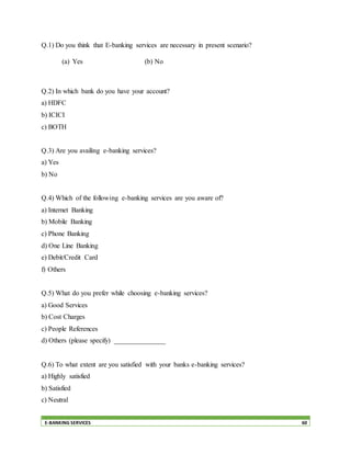 E-BANKING SERVICES 60
Q.1) Do you think that E-banking services are necessary in present scenario?
(a) Yes (b) No
Q.2) In which bank do you have your account?
a) HDFC
b) ICICI
c) BOTH
Q.3) Are you availing e-banking services?
a) Yes
b) No
Q.4) Which of the following e-banking services are you aware of?
a) Internet Banking
b) Mobile Banking
c) Phone Banking
d) One Line Banking
e) Debit/Credit Card
f) Others
Q.5) What do you prefer while choosing e-banking services?
a) Good Services
b) Cost Charges
c) People References
d) Others (please specify) _______________
Q.6) To what extent are you satisfied with your banks e-banking services?
a) Highly satisfied
b) Satisfied
c) Neutral
 