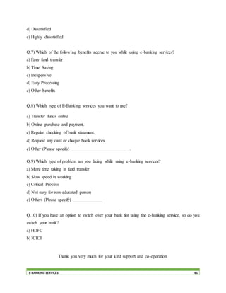 E-BANKING SERVICES 61
d) Dissatisfied
e) Highly dissatisfied
Q.7) Which of the following benefits accrue to you while using e-banking services?
a) Easy fund transfer
b) Time Saving
c) Inexpensive
d) Easy Processing
e) Other benefits
Q.8) Which type of E-Banking services you want to use?
a) Transfer funds online
b) Online purchase and payment.
c) Regular checking of bank statement.
d) Request any card or cheque book services.
e) Other (Please specify) __________________________.
Q.9) Which type of problem are you facing while using e-banking services?
a) More time taking in fund transfer
b) Slow speed in working
c) Critical Process
d) Not easy for non-educated person
e) Others (Please specify) _____________
Q.10) If you have an option to switch over your bank for using the e-banking service, so do you
switch your bank?
a) HDFC
b) ICICI
Thank you very much for your kind support and co-operation.
 