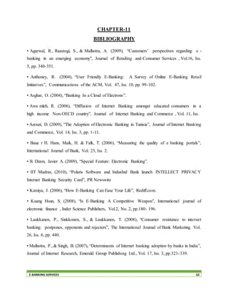 E-BANKING SERVICES 62
CHAPTER-11
BIBLIOGRAPHY
• Agarwal, R., Raastogi, S., & Malhotra, A. (2009), “Customers’ perspectives regarding e -
banking in an emerging economy”, Journal of Retailing and Consumer Services , Vol.16, Iss.
5, pp. 340-351.
• Anthoney, R. (2004), “User Friendly E-Banking: A Survey of Online E-Banking Retail
Initiatives”, Communications of the ACM, Vol. 47, Iss. 10, pp. 99-102.
• Asghar, O. (2004), “Banking In a Cloud of Electrons”.
• Awa mleh, R. (2006), “Diffusion of Internet Banking amongst educated consumers in a
high income Non-OECD country”, Journal of Internet Banking and Commerce , Vol. 11, Iss.
• Azouzi, D. (2009), “The Adoption of Electronic Banking in Tunisia”, Journal of Internet Banking
and Commerce, Vol. 14, Iss. 3, pp. 1-11.
• Baue r H. Hans, Maik, H. & Falk, T. (2006), “Measuring the quality of e banking portals”,
International Journal of Bank, Vol. 23, Iss. 2.
• B. Dizon, Javier A. (2009), “Special Feature: Electronic Banking”.
• IIT Madras, (2010), “Polaris Software and IndusInd Bank launch INTELLECT PRIVACY
Internet Banking Security Card”, PR Newswire
• Kamiya, J. (2006), “How E-Banking Can Ease Your Life”, Rediff.com.
• Kuang Hsun, S. (2008), “Is E-Banking A Competitive Weapon”, International journal of
electronic finance , Inder Science Publishers, Vol.2, No. 2, pp.180- 196.
• Laukkanen, P., Sinkkonen, S., & Laukkanen, T. (2008), “Consumer resistance to internet
banking: postpones, opponents and rejecters”, The International Journal of Bank Marketing. Vol.
26, Iss. 6, pp. 440.
• Malhotra, P., & Singh, B. (2007), “Determinants of Internet banking adoption by banks in India”,
Journal of Internet Research, Emerald Group Publishing Ltd., Vol. 17, Iss. 3, pp.323-339.
 