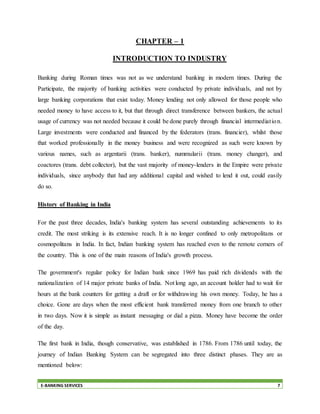E-BANKING SERVICES 7
CHAPTER – 1
INTRODUCTION TO INDUSTRY
Banking during Roman times was not as we understand banking in modern times. During the
Participate, the majority of banking activities were conducted by private individuals, and not by
large banking corporations that exist today. Money lending not only allowed for those people who
needed money to have access to it, but that through direct transference between bankers, the actual
usage of currency was not needed because it could be done purely through financial intermediation.
Large investments were conducted and financed by the federators (trans. financier), whilst those
that worked professionally in the money business and were recognized as such were known by
various names, such as argentarii (trans. banker), nummularii (trans. money changer), and
coactores (trans. debt collector), but the vast majority of money-lenders in the Empire were private
individuals, since anybody that had any additional capital and wished to lend it out, could easily
do so.
History of Banking in India
For the past three decades, India's banking system has several outstanding achievements to its
credit. The most striking is its extensive reach. It is no longer confined to only metropolitans or
cosmopolitans in India. In fact, Indian banking system has reached even to the remote corners of
the country. This is one of the main reasons of India's growth process.
The government's regular policy for Indian bank since 1969 has paid rich dividends with the
nationalization of 14 major private banks of India. Not long ago, an account holder had to wait for
hours at the bank counters for getting a draft or for withdrawing his own money. Today, he has a
choice. Gone are days when the most efficient bank transferred money from one branch to other
in two days. Now it is simple as instant messaging or dial a pizza. Money have become the order
of the day.
The first bank in India, though conservative, was established in 1786. From 1786 until today, the
journey of Indian Banking System can be segregated into three distinct phases. They are as
mentioned below:
 
