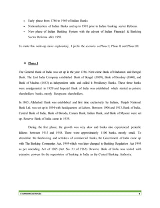 E-BANKING SERVICES 8
 Early phase from 1786 to 1969 of Indian Banks
 Nationalization of Indian Banks and up to 1991 prior to Indian banking sector Reforms.
 New phase of Indian Banking System with the advent of Indian Financial & Banking
Sector Reforms after 1991.
To make this write-up more explanatory, I prefix the scenario as Phase I, Phase II and Phase III.
 Phase I
The General Bank of India was set up in the year 1786. Next came Bank of Hindustan and Bengal
Bank. The East India Company established Bank of Bengal (1809), Bank of Bombay (1840), and
Bank of Madras (1843) as independent units and called it Presidency Banks. These three banks
were amalgamated in 1920 and Imperial Bank of India was established which started as private
shareholders banks, mostly Europeans shareholders.
In 1865, Allahabad Bank was established and first time exclusively by Indians, Punjab National
Bank Ltd. was set up in 1894 with headquarters at Lahore. Between 1906 and 1913, Bank of India,
Central Bank of India, Bank of Baroda, Canara Bank, Indian Bank, and Bank of Mysore were set
up. Reserve Bank of India came in 1935.
During the first phase, the growth was very slow and banks also experienced periodic
failures between 1913 and 1948. There were approximately 1100 banks, mostly small. To
streamline the functioning and activities of commercial banks, the Government of India came up
with The Banking Companies Act, 1949 which was later changed to Banking Regulation Act 1949
as per amending Act of 1965 (Act No. 23 of 1965). Reserve Bank of India was vested with
extensive powers for the supervision of banking in India as the Central Banking Authority.
 