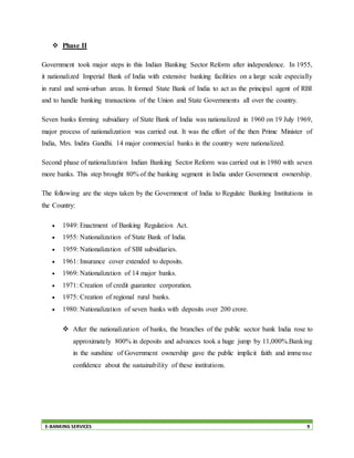 E-BANKING SERVICES 9
 Phase II
Government took major steps in this Indian Banking Sector Reform after independence. In 1955,
it nationalized Imperial Bank of India with extensive banking facilities on a large scale especially
in rural and semi-urban areas. It formed State Bank of India to act as the principal agent of RBI
and to handle banking transactions of the Union and State Governments all over the country.
Seven banks forming subsidiary of State Bank of India was nationalized in 1960 on 19 July 1969,
major process of nationalization was carried out. It was the effort of the then Prime Minister of
India, Mrs. Indira Gandhi. 14 major commercial banks in the country were nationalized.
Second phase of nationalization Indian Banking Sector Reform was carried out in 1980 with seven
more banks. This step brought 80% of the banking segment in India under Government ownership.
The following are the steps taken by the Government of India to Regulate Banking Institutions in
the Country:
 1949: Enactment of Banking Regulation Act.
 1955: Nationalization of State Bank of India.
 1959: Nationalization of SBI subsidiaries.
 1961: Insurance cover extended to deposits.
 1969: Nationalization of 14 major banks.
 1971: Creation of credit guarantee corporation.
 1975: Creation of regional rural banks.
 1980: Nationalization of seven banks with deposits over 200 crore.
 After the nationalization of banks, the branches of the public sector bank India rose to
approximately 800% in deposits and advances took a huge jump by 11,000%.Banking
in the sunshine of Government ownership gave the public implicit faith and immense
confidence about the sustainability of these institutions.
 
