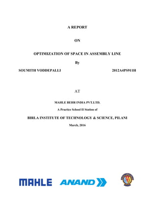A REPORT
ON
OPTIMIZATION OF SPACE IN ASSEMBLY LINE
By
SOUMITH VODDEPALLI 2012A4PS911H
AT
MAHLE BEHR INDIA PVT.LTD.
A Practice School II Station of
BIRLA INSTITUTE OF TECHNOLOGY & SCIENCE, PILANI
March, 2016
 