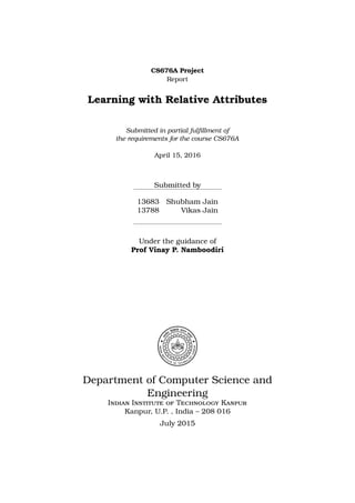 CS676A Project
Report
Learning with Relative Attributes
Submitted in partial fulﬁllment of
the requirements for the course CS676A
April 15, 2016
Submitted by
13683 Shubham Jain
13788 Vikas Jain
Under the guidance of
Prof Vinay P. Namboodiri
Department of Computer Science and
Engineering
Indian Institute of Technology Kanpur
Kanpur, U.P. , India – 208 016
July 2015
 