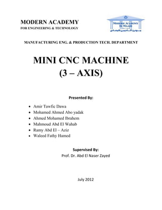 MANUFACTURING ENG. & PRODUCTION TECH. DEPARTMENT
MINI CNC MACHINE
(3 – AXIS)
Presented By:
 Amir Tawfic Dawa
 Mohamed Ahmed Abo yadak
 Ahmed Mohamed Ibrahem
 Mahmoud Abd El Wahab
 Ramy Abd El – Aziz
 Waleed Fathy Hamed
Supervised By:
Prof. Dr. Abd El Naser Zayed
July 2012
MODERN ACADEMY
FOR ENGINEERING & TECHNOLOGY
 