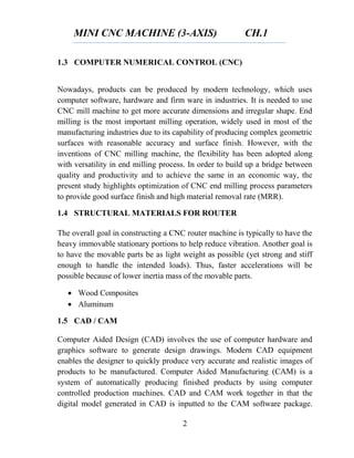 MINI CNC MACHINE (3-AXIS) CH.1
2
1.3 COMPUTER NUMERICAL CONTROL (CNC)
Nowadays, products can be produced by modern technology, which uses
computer software, hardware and firm ware in industries. It is needed to use
CNC mill machine to get more accurate dimensions and irregular shape. End
milling is the most important milling operation, widely used in most of the
manufacturing industries due to its capability of producing complex geometric
surfaces with reasonable accuracy and surface finish. However, with the
inventions of CNC milling machine, the flexibility has been adopted along
with versatility in end milling process. In order to build up a bridge between
quality and productivity and to achieve the same in an economic way, the
present study highlights optimization of CNC end milling process parameters
to provide good surface finish and high material removal rate (MRR).
1.4 STRUCTURAL MATERIALS FOR ROUTER
The overall goal in constructing a CNC router machine is typically to have the
heavy immovable stationary portions to help reduce vibration. Another goal is
to have the movable parts be as light weight as possible (yet strong and stiff
enough to handle the intended loads). Thus, faster accelerations will be
possible because of lower inertia mass of the movable parts.
 Wood Composites
 Aluminum
1.5 CAD / CAM
Computer Aided Design (CAD) involves the use of computer hardware and
graphics software to generate design drawings. Modern CAD equipment
enables the designer to quickly produce very accurate and realistic images of
products to be manufactured. Computer Aided Manufacturing (CAM) is a
system of automatically producing finished products by using computer
controlled production machines. CAD and CAM work together in that the
digital model generated in CAD is inputted to the CAM software package.
 